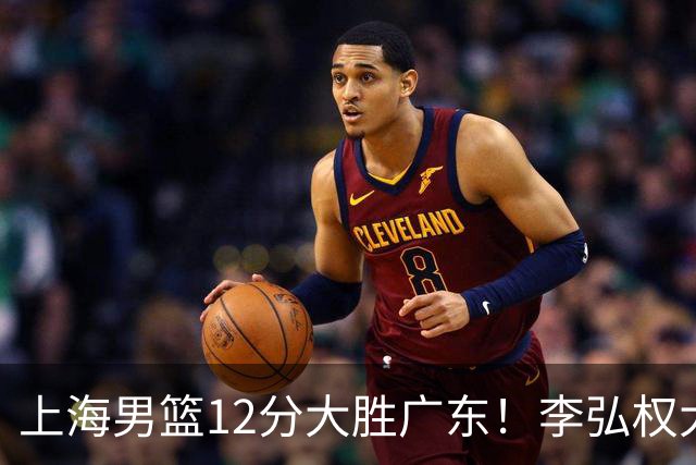 上海男篮12分大胜广东！李弘权大爆发，拉塞尔22分，李添荣20分