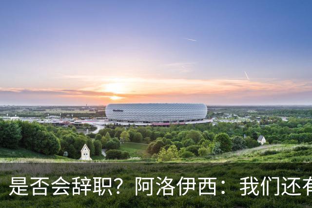 是否会辞职？阿洛伊西：我们还有一场比赛，剩下的赛季后再说