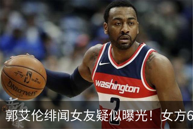 郭艾伦绯闻女友疑似曝光！女方60万粉丝网红，长相甜美球技出众！