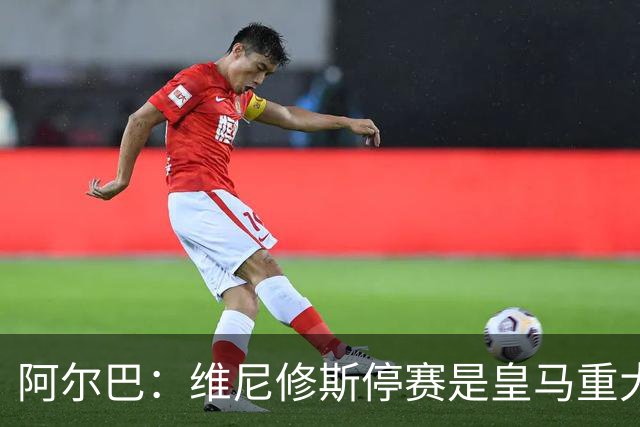 阿尔巴：维尼修斯停赛是皇马重大损失，巴萨赢面更大