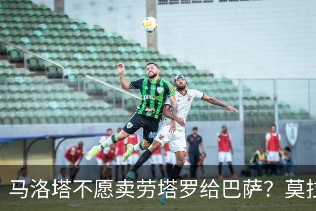 马洛塔不愿卖劳塔罗给巴萨？莫拉蒂：这合乎情理