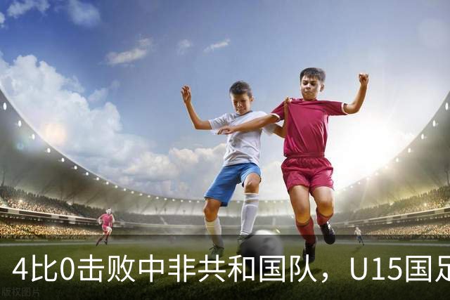 4比0击败中非共和国队，U15国足迎来世界杯开门红